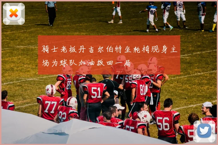 骑士老板丹吉尔伯特坐轮椅现身主场为球队加油扳回一局