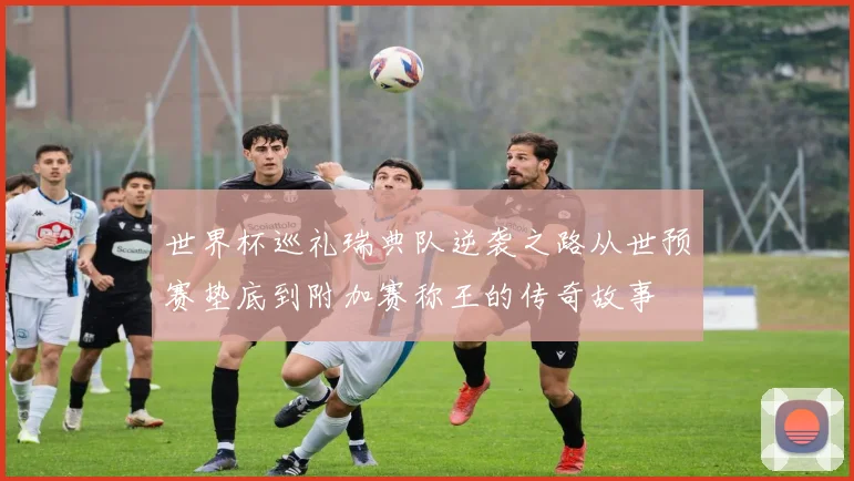 世界杯巡礼瑞典队逆袭之路从世预赛垫底到附加赛称王的传奇故事