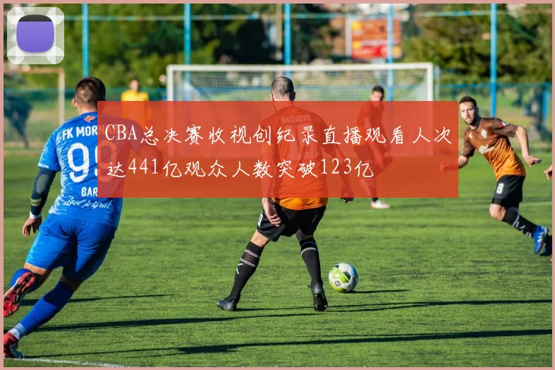 CBA总决赛收视创纪录直播观看人次达441亿观众人数突破123亿