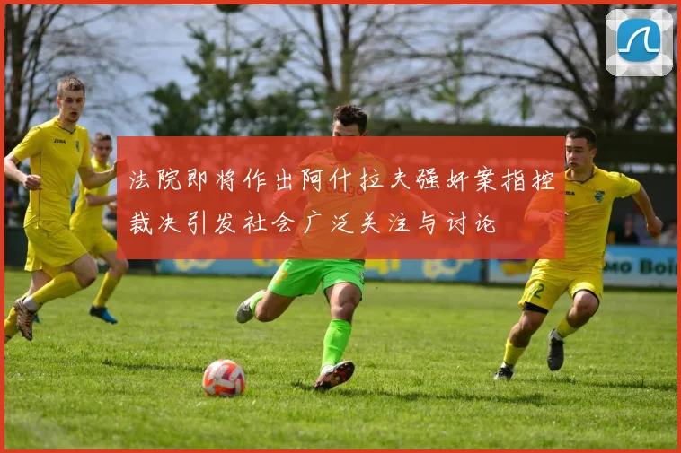 法院即将作出阿什拉夫强奸案指控裁决引发社会广泛关注与讨论