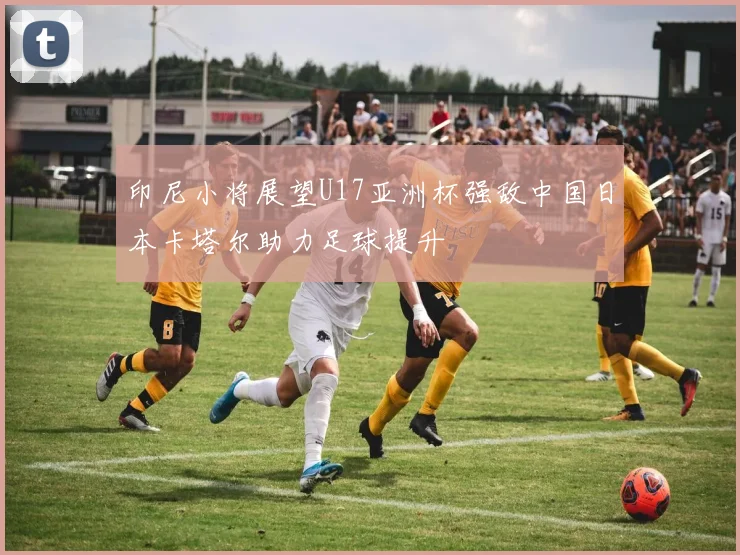 印尼小将展望U17亚洲杯强敌中国日本卡塔尔助力足球提升