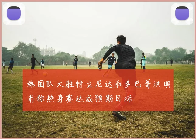 韩国队大胜特立尼达和多巴哥洪明甫称热身赛达成预期目标