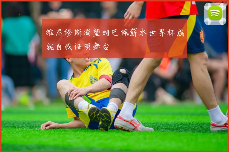 维尼修斯渴望姆巴佩薪水世界杯成就自我证明舞台