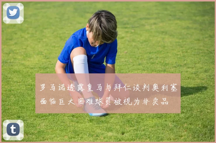 罗马诺透露皇马与拜仁谈判奥利塞面临巨大困难球员被视为非卖品