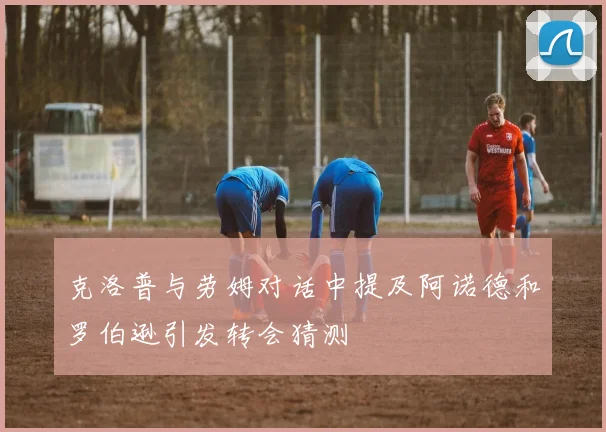 克洛普与劳姆对话中提及阿诺德和罗伯逊引发转会猜测