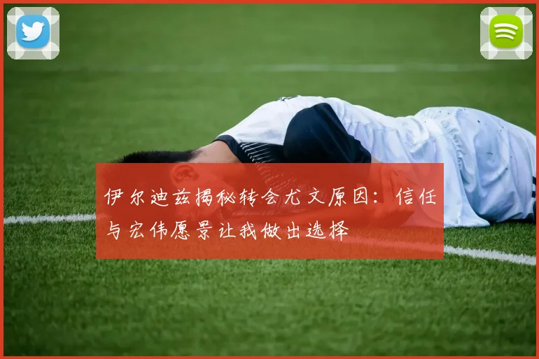 伊尔迪兹揭秘转会尤文原因：信任与宏伟愿景让我做出选择
