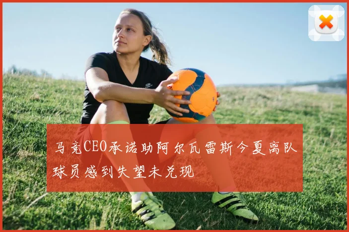 马竞CEO承诺助阿尔瓦雷斯今夏离队球员感到失望未兑现